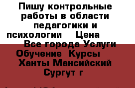 Пишу контрольные работы в области педагогики и психологии. › Цена ­ 300-650 - Все города Услуги » Обучение. Курсы   . Ханты-Мансийский,Сургут г.